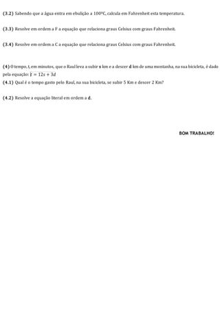 (3.2) Sabendo que a água entra em ebulição a 100ºC, calcula em Fahrenheit esta temperatura.
(3.3) Resolve em ordem a F a equação que relaciona graus Celsius com graus Fahrenheit.
(3.4) Resolve em ordem a C a equação que relaciona graus Celsius com graus Fahrenheit.
(4) O tempo, t, em minutos, que o Raul leva a subir s km e a descer d km de uma montanha, na sua bicicleta, é dado
pela equação:
(4.1) Qual é o tempo gasto pelo Raul, na sua bicicleta, se subir 5 Km e descer 2 Km?
(4.2) Resolve a equação literal em ordem a d.
BOM TRABALHO!
 