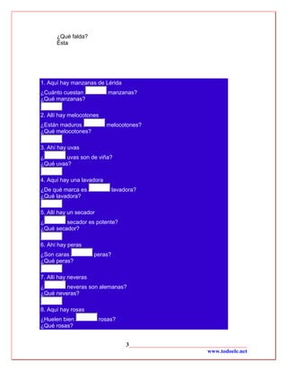 ¿Qué falda?
      Ésta




1. Aquí hay manzanas de Lérida
¿Cuánto cuestan             manzanas?
¿Qué manzanas?

2. Allí hay melocotones
¿Están maduros             melocotones?
¿Qué melocotones?

3. Ahí hay uvas
¿        uvas son de viña?
¿Qué uvas?

4. Aquí hay una lavadora
¿De qué marca es               lavadora?
¿Qué lavadora?

5. Allí hay un secador
¿        secador es potente?
¿Qué secador?

6. Ahí hay peras
¿Son caras            peras?
¿Qué peras?

7. Allí hay neveras
¿        neveras son alemanas?
¿Qué neveras?

8. Aquí hay rosas
¿Huelen bien             rosas?
¿Qué rosas?


                                    3__________________________________________
                                                                 www.todoele.net
 