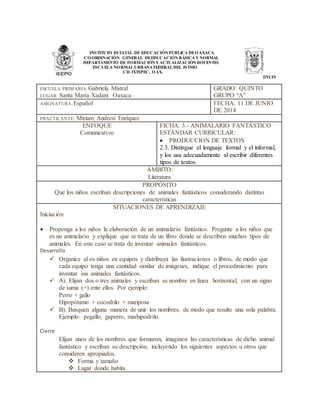 INSTITUTO ESTATAL DE EDUCACIÓNPÚBLICA DEOAXACA
COORDINACIÓN GENERAL DEEDUCACIÓN BÁSICA Y NORMAL
DEPARTAMENTO DE FORMACIÓN Y ACTUALIZACIÓN DOCENTES
ESCUELA NORMAL URBANA FEDERAL DEL ISTMO
CD. IXTEPEC, OAX.
ENUFI
ESCUELA PRIMARIA: Gabriela Mistral
LUGAR: Santa María Xadani Oaxaca
GRADO: QUINTO
GRUPO “A”
ASIGNATURA: Español FECHA: 11 DE JUNIO
DE 2014
PRACTICANTE: Miriam Andresí Enríquez
ENFOQUE
Comunicativo
FICHA: 3.- ANIMALARIO FANTÁSTICO
ESTÁNDAR CURRICULAR:
 PRODUCCION DE TEXTOS
2.3. Distingue el lenguaje formal y el informal,
y los usa adecuadamente al escribir diferentes
tipos de textos.
ÁMBITO:
Literatura
PROPÓSITO
Que los niños escriban descripciones de animales fantásticos considerando distintas
características
SITUACIONES DE APRENDIZAJE
Iniciación
 Proponga a los niños la elaboración de un animalario fantástico. Pregunte a los niños que
es un animalario y explique que se trata de un libro donde se describen muchos tipos de
animales. En este caso se trata de inventar animales fantásticos.
Desarrollo
 Organice al os niños en equipos y distribuya las ilustraciones o libros, de modo que
cada equipo tenga una cantidad similar de imágenes, indique el procedimiento para
inventar sus animales fantásticos.
 A). Elijan dos o tres animales y escriban su nombre en línea horizontal, con un signo
de suma (+) ente ellos. Por ejemplo:
Perro + gallo
Hipopótamo + cocodrilo + mariposa
 B). Busquen alguna manera de unir los nombres, de modo que resulte una sola palabra.
Ejemplo: pegallo, gaperro, marhipodrilo.
Cierre
Elijan unos de los nombres que formaron, imaginen las características de dicho animal
fantástico y escriban su descripción, incluyendo los siguientes aspectos u otros que
consideren apropiados.
 Forma y tamaño
 Lugar donde habita
 