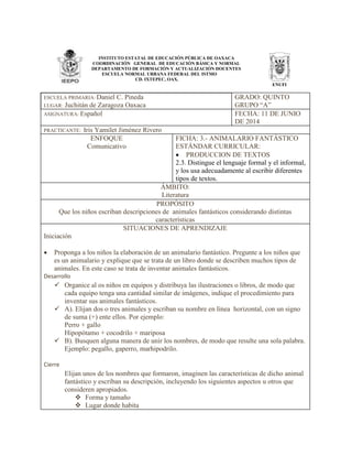 INSTITUTO ESTATAL DE EDUCACIÓN PÚBLICA DE OAXACA
COORDINACIÓN GENERAL DE EDUCACIÓN BÁSICA Y NORMAL
DEPARTAMENTO DE FORMACIÓN Y ACTUALIZACIÓN DOCENTES
ESCUELA NORMAL URBANA FEDERAL DEL ISTMO
CD. IXTEPEC, OAX.
ENUFI
ESCUELA PRIMARIA: Daniel C. Pineda
LUGAR: Juchitán de Zaragoza Oaxaca
GRADO: QUINTO
GRUPO “A”
ASIGNATURA: Español FECHA: 11 DE JUNIO
DE 2014
PRACTICANTE: Iris Yamilet Jiménez Rivero
ENFOQUE
Comunicativo
FICHA: 3.- ANIMALARIO FANTÁSTICO
ESTÁNDAR CURRICULAR:
 PRODUCCION DE TEXTOS
2.3. Distingue el lenguaje formal y el informal,
y los usa adecuadamente al escribir diferentes
tipos de textos.
ÁMBITO:
Literatura
PROPÓSITO
Que los niños escriban descripciones de animales fantásticos considerando distintas
características
SITUACIONES DE APRENDIZAJE
Iniciación
 Proponga a los niños la elaboración de un animalario fantástico. Pregunte a los niños que
es un animalario y explique que se trata de un libro donde se describen muchos tipos de
animales. En este caso se trata de inventar animales fantásticos.
Desarrollo
 Organice al os niños en equipos y distribuya las ilustraciones o libros, de modo que
cada equipo tenga una cantidad similar de imágenes, indique el procedimiento para
inventar sus animales fantásticos.
 A). Elijan dos o tres animales y escriban su nombre en línea horizontal, con un signo
de suma (+) ente ellos. Por ejemplo:
Perro + gallo
Hipopótamo + cocodrilo + mariposa
 B). Busquen alguna manera de unir los nombres, de modo que resulte una sola palabra.
Ejemplo: pegallo, gaperro, marhipodrilo.
Cierre
Elijan unos de los nombres que formaron, imaginen las características de dicho animal
fantástico y escriban su descripción, incluyendo los siguientes aspectos u otros que
consideren apropiados.
 Forma y tamaño
 Lugar donde habita
 