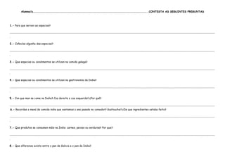 Alumno/a………………………………………………………………………………………………………………………………………………………………………..CONTESTA AS SEGUINTES PREGUNTAS




1.- Para que serven as especias?

....................................................................................................................................................................................................................................................................................................................
.

2.- Coñecías algunha das especias?

....................................................................................................................................................................................................................................................................................................................
.

3.- Que especias ou condimentos se utilizan na comida galega?

....................................................................................................................................................................................................................................................................................................................
.

4.- Que especias ou condimentos se utilizan na gastronomía da India?

....................................................................................................................................................................................................................................................................................................................
.

5.- Con que man se come na India? Coa dereita o coa esquerda? ¿Por qué?

....................................................................................................................................................................................................................................................................................................................
.6.- Recordas o menú de comida india que xantamos o ano pasado no comedor? Gustouche? ¿De que ingredientes estaba feito?

....................................................................................................................................................................................................................................................................................................................
.

7.- Que produtos se consumen máis na India: carnes, peixes ou verduras? Por que?

....................................................................................................................................................................................................................................................................................................................
.

8.- Que diferenza existe entre o pan de Galicia e o pan da India?
 