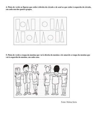 4. Pinta de verde as figuras que estão à direita do círculo e de azul as que estão à esquerda do círculo,
em cada um dos quatro grupos.




5. Pinta de verde a roupa da menina que vai à direita do menino e de amarelo a roupa da menina que
vai à esquerda do menino, em cada caso.




                                                                    Fonte: Helena Serra
 