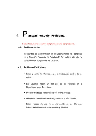 4.      P    lanteamiento del Problema.

        Falta el resumen descriptivo del planteamiento del problema.
 4.1.    Problema Central


         Inseguridad de la información en el Departamento de Tecnología
         de la Dirección Provincial de Salud de El Oro, debido a la falta de
         conocimientos por parte de los usuarios.


 4.2.    Problemas Particulares


          Existe perdida de información por el inadecuado control de los
            datos.


          Los usuarios hacen un mal uso de los recursos en el
            Departamento de Tecnología.

          Posee debilidades en la eficacia del control técnico.

          No cuenta con normativas de seguridad de la información.

          Existe riesgos de uso de la información en las diferentes
            interconexiones de las redes públicas y privadas.
 