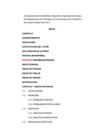 ¿Se garantizará la confiabilidad, integridad y seguridad de los datos
 del Departamento de Tecnología de la Información de la Dirección
 Provincial de Salud de El Oro?


                              ÍNDICE

CARÁTULA

AGRADECIMIENTO

DEDICATORIA

CERTIFICACIÓN DEL TUTOR

DECLARACIÓN DE AUTORIA

SISTESIS (EN ESPAÑOL)

ABSTRACT SISTESIS (EN INGLES)

INDICE GENERAL

INDICE DE FIGURAS

INDICE DE TABLAS

INDICE DE ANEXOS

INTRODUCCIÓN

CAPITULO 1: MARCO REFENCIAL

1.1.   JUSTIFICACIÓN

1.2.   PROBLEMA

       1.2.1. PROBLEMA CENTRAL

       1.2.2. PROBLEMAS PARTICULARES

1.3.   OBJETIVOS

       1.3.1. OBJETIVO CENTRAL

       1.3.2. OBJETIVOS ESPECIFICOS

1.4.   PREGUNTAS CIENTÍFICAS
 