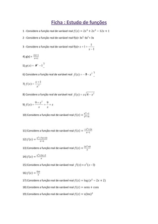 Ficha : Estudo de funções<br />1 - Considere a função real de variável real fx=2x3+2x2-12x+1<br />2 - Considere a função real de variável real f(x)= 3x3- 6x2 + 3x<br />3 - Considere a função real de variável real f(x)= <br />4) g(x) =  2x+1x+1 <br />5)<br />6) Considere a função real de variável real <br />7)<br />8) Considere a função real de variável real <br />9)<br />10) Considere a função real de variável real fx=x2-1x2-4<br />11) Considere a função real de variável real fx=-x2+2xx-1 <br />12) fx=x2-7x+10x-6<br />13) Considere a função real de variável real fx=2x2+8x<br />14) fx=x2+3x-2x<br />15) Considere a função real de variável real <br />16) fx=lnxx<br />17) Considere a função real de variável real fx=log⁡(x2-2x+2)<br />18) Considere a função real de variável real fx=senx+cosx<br />19) Considere a função real de variável real fx=x(lnx)2<br />
