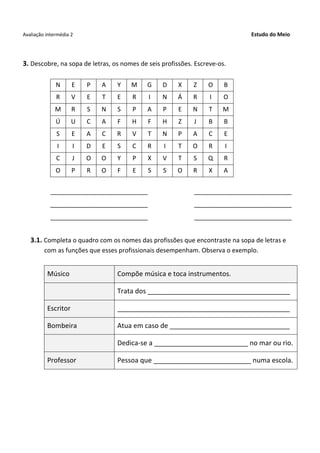 Avaliação intermédia 2 Estudo do Meio
3. Descobre, na sopa de letras, os nomes de seis profissões. Escreve-os.
N E P A Y M G D X Z O B
R V E T E R I N Á R I O
M R S N S P A P E N T M
Ú U C A F H F H Z J B B
S E A C R V T N P A C E
I I D E S C R I T O R I
C J O O Y P X V T S Q R
O P R O F E S S O R X A
____________________________ ____________________________
____________________________ ____________________________
____________________________ ____________________________
3.1. Completa o quadro com os nomes das profissões que encontraste na sopa de letras e
com as funções que esses profissionais desempenham. Observa o exemplo.
Músico Compõe música e toca instrumentos.
Trata dos ______________________________________
Escritor ______________________________________________
Bombeira Atua em caso de ________________________________
Dedica-se a _________________________ no mar ou rio.
Professor Pessoa que __________________________ numa escola.
 