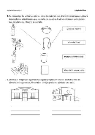 Avaliação intermédia 2 Estudo do Meio
4. No nosso dia a dia utilizamos objetos feitos de materiais com diferentes propriedades. Alguns
desses objetos são utilizados, por exemplo, no exercício de várias atividades profissionais.
Liga corretamente. Observa o exemplo.
5. Observa as imagens de algumas instituições que prestam serviços aos habitantes da
comunidade. Legenda-as, referindo os serviços prestados por cada uma delas.
____________________________ ____________________________
____________________________ ____________________________
____________________________ ____________________________
Material flexível
Material duro
Material combustível
Material transparente
 