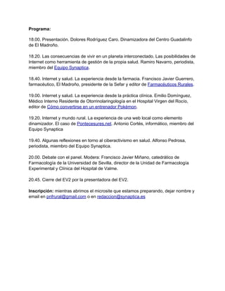 Programa:

18.00. Presentación. Dolores Rodríguez Caro. Dinamizadora del Centro Guadalinfo
de El Madroño.

18.20. Las consecuencias de vivir en un planeta interconectado. Las posibilidades de
Internet como herramienta de gestión de la propia salud. Ramiro Navarro, periodista,
miembro del Equipo Synaptica.

18.40. Internet y salud. La experiencia desde la farmacia. Francisco Javier Guerrero,
farmacéutico, El Madroño, presidente de la Sefar y editor de Farmacéuticos Rurales.

19.00. Internet y salud. La experiencia desde la práctica clínica. Emilio Domínguez,
Médico Interno Residente de Otorrinolaringología en el Hospital Virgen del Rocío,
editor de Cómo convertirse en un entrenador Pokémon.

19.20. Internet y mundo rural. La experiencia de una web local como elemento
dinamizador. El caso de Pontecesures.net. Antonio Cortés, informático, miembro del
Equipo Synaptica

19.40. Algunas reflexiones en torno al ciberactivismo en salud. Alfonso Pedrosa,
periodista, miembro del Equipo Synaptica.

20.00. Debate con el panel. Modera: Francisco Javier Miñano, catedrático de
Farmacología de la Universidad de Sevilla, director de la Unidad de Farmacología
Experimental y Clínica del Hospital de Valme.

20.45. Cierre del EV2 por la presentadora del EV2.

Inscripción: mientras abrimos el microsite que estamos preparando, dejar nombre y
email en pnfrural@gmail.com o en redaccion@synaptica.es
 