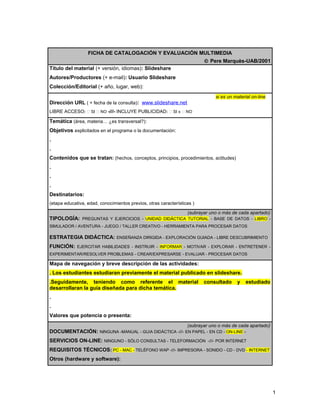 FICHA DE CATALOGACIÓN Y EVALUACIÓN MULTIMEDIA 
Ó Pere Marquès-UAB/2001 
Título del material (+ versión, idiomas): Slideshare 
Autores/Productores (+ e-mail): Usuario Slideshare 
Colección/Editorial (+ año, lugar, web): 
si es un material on-line 
Dirección URL ( + fecha de la consulta): www.slideshare.net 
LIBRE ACCESO:  SI  NO -///- INCLUYE PUBLICIDAD:  SI x  NO 
Temática (área, materia… ¿es transversal?): 
Objetivos explicitados en el programa o la documentación: 
. 
. 
Contenidos que se tratan: (hechos, conceptos, principios, procedimientos, actitudes) 
. 
. 
. 
Destinatarios: 
(etapa educativa, edad, conocimientos previos, otras características ) 
(subrayar uno o más de cada apartado) 
TIPOLOGÍA: PREGUNTAS Y EJERCICIOS - UNIDAD DIDÁCTICA TUTORIAL - BASE DE DATOS - LIBRO - 
SIMULADOR / AVENTURA - JUEGO / TALLER CREATIVO - HERRAMIENTA PARA PROCESAR DATOS 
ESTRATEGIA DIDÁCTICA: ENSEÑANZA DIRIGIDA - EXPLORACIÓN GUIADA - LIBRE DESCUBRIMIENTO 
FUNCIÓN: EJERCITAR HABILIDADES - INSTRUIR - INFORMAR - MOTIVAR - EXPLORAR - ENTRETENER - 
EXPERIMENTAR/RESOLVER PROBLEMAS - CREAR/EXPRESARSE - EVALUAR - PROCESAR DATOS 
Mapa de navegación y breve descripción de las actividades: 
. Los estudiantes estudiaran previamente el material publicado en slideshare. 
.Seguidamente, teniendo como referente el material consultado y estudiado 
desarrollaran la guía diseñada para dicha temática. 
. 
. 
Valores que potencia o presenta: 
(subrayar uno o más de cada apartado) 
DOCUMENTACIÓN: NINGUNA -MANUAL - GUíA DIDÁCTICA -///- EN PAPEL - EN CD - ON-LINE - 
SERVICIOS ON-LINE: NINGUNO - SÓLO CONSULTAS - TELEFORMACIÓN -///- POR INTERNET 
REQUISITOS TÉCNICOS: PC - MAC - TELÉFONO WAP -///- IMPRESORA - SONIDO - CD - DVD - INTERNET 
Otros (hardware y software): 
1 
 