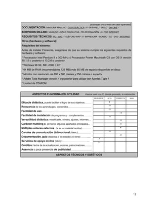 (subrayar uno o más de cada apartado)
DOCUMENTACIÓN: NINGUNA -MANUAL - GUíA DIDÁCTICA -///- EN PAPEL - EN CD - ON-LINE -
SERVICIOS ON-LINE: NINGUNO - SÓLO CONSULTAS - TELEFORMACIÓN -///- POR INTERNET
REQUISITOS TÉCNICOS: PC - MAC - TELÉFONO WAP -///- IMPRESORA - SONIDO - CD - DVD - INTERNET
Otros (hardware y software):
Requisitos del sistema:
Antes de instalar Fireworks, asegúrese de que su sistema cumple los siguientes requisitos de
hardware y software:
* Procesador Intel Pentium II a 300 MHz ó Procesador Power Macintosh G3 con OS X versión
10.1.5 o posterior ó 10.2.6 o posterior
* Windows 98 SE, ME, 2000 o XP
* 64 MB de RAM (recomendables 128 MB) más 80 MB de espacio disponible en disco
* Monitor con resolución de 800 x 600 píxeles y 256 colores o superior
* Adobe Type Manager versión 4 o posterior para utilizar con fuentes Type 1
* Unidad de CD-ROM



          ASPECTOS FUNCIONALES. UTILIDAD                      marcar con una X, donde proceda, la valoración
                                                                       EXCELENTE       ALTA   CORRECTA       BAJA

Eficacia didáctica, puede facilitar el logro de sus objetivos………       .                X     .          .

                                                                       .                .X    .          .
Relevancia de los aprendizajes, contenidos…………………………
                                                                       .                .X    .          .
Facilidad de uso………………………………………………….
                                                                       .           .              . X    .
Facilidad de instalación de programas y complementos……....             .                .X    .          .

Versatilidad didáctica: modificable, niveles, ajustes, informes…       .           .              .X     .

Carácter multilingüe, al menos algunos apartados principales...        .           .              .X          .

Múltiples enlaces externos (si es un material on-line)..............   .           .              .X

                                                                       .                .X    .          .
Canales de comunicación bidireccional (idem.)....................
                                                                       .           .              .X     .
Documentación, guía didáctica o de estudio (si tiene)……….....
                                                                           . .X               .          .
Servicios de apoyo on-line (idem)……………………………....                           .X      .          .          .

Créditos: fecha de la actualización, autores, patrocinadores…......
Ausencia o poca presencia de publicidad ……………………

                                 ASPECTOS TÉCNICOS Y ESTÉTICOS




                                                                                                                  12
 