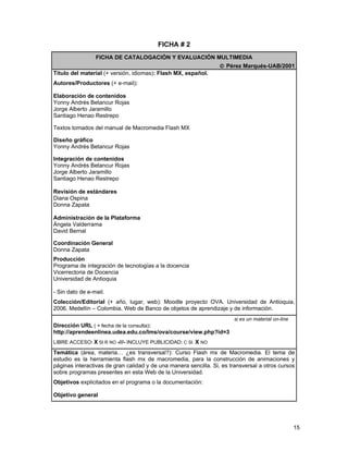 FICHA # 2
                 FICHA DE CATALOGACIÓN Y EVALUACIÓN MULTIMEDIA
                                                                  © Pérez Marqués-UAB/2001
Título del material (+ versión, idiomas): Flash MX, español.
Autores/Productores (+ e-mail):

Elaboración de contenidos
Yonny Andrés Betancur Rojas
Jorge Alberto Jaramillo
Santiago Henao Restrepo

Textos tomados del manual de Macromedia Flash MX

Diseño gráfico
Yonny Andrés Betancur Rojas

Integración de contenidos
Yonny Andrés Betancur Rojas
Jorge Alberto Jaramillo
Santiago Henao Restrepo

Revisión de estándares
Diana Ospina
Donna Zapata

Administración de la Plataforma
Ángela Valderrama
David Bernal

Coordinación General
Donna Zapata
Producción
Programa de integración de tecnologías a la docencia
Vicerrectoria de Docencia
Universidad de Antioquia

- Sin dato de e-mail.
Colección/Editorial (+ año, lugar, web): Moodle proyecto OVA. Universidad de Antioquia.
2006, Medellín – Colombia, Web de Banco de objetos de aprendizaje y de información.
                                                                       si es un material on-line
Dirección URL ( + fecha de la consulta):
http://aprendeenlinea.udea.edu.co/lms/ova/course/view.php?id=3
LIBRE ACCESO: X SI R NO -///- INCLUYE PUBLICIDAD: C SI X NO

Temática (área, materia… ¿es transversal?): Curso Flash mx de Macromedia. El tema de
estudio es la herramienta flash mx de macromedia, para la construcción de animaciones y
páginas interactivas de gran calidad y de una manera sencilla. Si, es transversal a otros cursos
sobre programas presentes en esta Web de la Universidad.
Objetivos explicitados en el programa o la documentación:

Objetivo general




                                                                                                   15
 