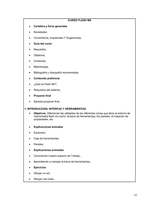 CURSO FLASH MX

   •   Cartelera y foros generales

   •   Novedades

   •   Comentarios, Inquietudes Y Sugerencias

   •   Guía del curso

   •   Requisitos

   •   Objetivos

   •   Contenido

   •   Metodología

   •   Bibliografía y cibergrafía recomendada

   •   Contenido preliminar

   •   ¿Qué es Flash Mx?

   •   Requisitos del sistema

   •   Proyecto final

   •   Ejemplo proyecto final

1. INTRODUCCION, INTERFAZ Y HERRAMIENTAS
   •   Objetivos: Diferenciar las utilidades de las diferentes zonas que tiene el entorno de
       macromedia flash mx como: la barra de herramientas, los paneles, el inspector de
       propiedades, etc.

   •   Explicaciones textuales

   •   Escenario

   •   Caja de herramientas

   •   Paneles

   •   Explicaciones animadas

   •   Conociendo nuestro espacio de Trabajo.

   •   Aprendiendo a manejar la barra de herramientas

   •   Ejercicios

   •   Dibujar un sol

   •   Dibujar una nube




                                                                                               17
 