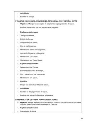 •   Actividades

  •   Realizar un paisaje

2. TRABAJO CON FORMAS, ANIMACIONES, FOTOGRAMA A FOTOGRAMA- CAPAS
  •   Objetivos: Manejar los conceptos de fotogramas, capas y carpetas de capas.

      Realizar animaciones con una secuencia de imágenes.

  •   Explicaciones textuales

  •   Trabajo con formas

  •   Edición de formas

  •   Solapamiento de formas

  •   Uso de los fotogramas

  •   Operaciones claves con fotogramas

  •   Animación fotograma a fotograma.

  •   Operaciones Con Capas.

  •   Operaciones con Varias Capas.

  •   Explicaciones animadas

  •   Solapamiento de Formas.

  •   Elementos de la línea de Tiempo

  •   Uso y operaciones con fotogramas

  •   Operaciones con Capas

  •   Ejercicio

  •   Dibujar una Caricatura Utilizando Capas

  •   Actividades

  •   Realizar un dibujo por medio de capas

  •   Realizar una animación fotograma a fotograma

3. INTERPOLACIÓN DE FORMA Y CONSEJOS DE FORMA
  •   Objetivo: Manejar las interpolaciones de forma y de color, lo cual constituye otro de los
      métodos para el diseño de animaciones en Flash mx.

  •   Explicaciones textuales

  •   Interpolación de forma



                                                                                              18
 