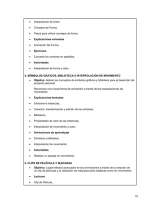 •   Interpolación de Color

   •   Consejos de Forma

   •   Pasos para utilizar consejos de forma

   •   Explicaciones animadas

   •   Animación De Forma

   •   Ejercicios

   •   Convertir los nombres en apellidos

   •   Actividades

   •   Interpolación de forma y color

4. SÍMBOLOS GRÁFICOS, BIBLIOTECA E INTERPOLACIÓN DE MOVIMIENTO
   •   Objetivo: Aplicar los conceptos de símbolos gráficos y biblioteca para el desarrollo del
       proyecto personal.

       Reconocer una nueva forma de animación a través de las interpolaciones de
       movimiento.

   •   Explicaciones textuales

   •   Símbolos e instancias

   •   Creación, transformación y edición de los símbolos

   •   Biblioteca

   •   Propiedades de color de las instancias

   •   Interpolación de movimiento y color.

   •   Animaciones de aprendizaje

   •   Símbolos y biblioteca

   •   Interpolación de movimiento

   •   Actividades

   •   Realizar un paisaje en movimiento

5. CLIPS DE PELÍCULA Y MÁSCARAS
   •   Objetivo: Lograr efectos avanzados en las animaciones a través de la creación de
       un clip de películas y la utilización de máscaras tanto estáticas como en movimiento.

   •   Lecturas

   •   Clip de Película




                                                                                                  19
 