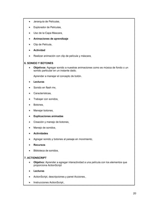 •   Jerarquía de Películas

   •   Explorador de Películas

   •   Uso de la Capa Mascara

   •   Animaciones de aprendizaje

   •   Clip de Película

   •   Actividad

   •   Realizar animación con clip de película y máscara

6. SONIDO Y BOTONES
   •   Objetivos: Agregar sonido a nuestras animaciones como es música de fondo o un
       sonido particular en un instante dado.

       Aprender a manejar el concepto de botón.

   •   Lecturas

   •   Sonido en flash mx

   •   Características

   •   Trabajar con sonidos

   •   Botones

   •   Manejar botones

   •   Explicaciones animadas

   •   Creación y manejo de botones

   •   Manejo de sonidos

   •   Actividades

   •   Agregar sonido y botones al paisaje en movimiento

   •   Recursos

   •   Biblioteca de sonidos

7. ACTIONSCRIPT
   •   Objetivo: Aprender a agregar interactividad a una película con los elementos que
       proporciona ActionScript

   •   Lecturas

   •   ActionScript, descripciones y panel Acciones.

   •   Instrucciones ActionScript.



                                                                                          20
 
