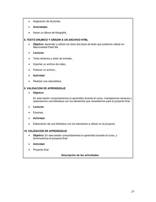 •   Asignación de Acciones

   •   Actividades

   •   Hacer un álbum de fotografía

8. TEXTO DINÁMICO Y AÑADIR A UN ARCHIVO HTML
   •   Objetivo: Aprender a utilizar los otros dos tipos de texto que podemos utilizar en
       Macromedia Flash Mx

   •   Lecturas

   •   Texto dinámico y texto de entrada.

   •   Importar un archivo de video

   •   Publicar un archivo.

   •   Actividad

   •   Realizar una calculadora

9. VALIDACION DE APRENDIZAJE
   •   Objetivo:

       En esta sesión comprobaremos lo aprendido durante el curso, manejaremos escenas y
       realizaremos una biblioteca con los elementos que necesitemos para el proyecto final.

   •   Lecturas

   •   Escenas

   •   Actividad

   •   Elaboración de una biblioteca con los elementos a utilizar en el proyecto

10. VALIDACION DE APRENDIZAJE
   •   Objetivo: En esta sesión comprobaremos lo aprendido durante el curso, y
       terminaremos el proyecto final.

   •   Actividad

   •   Proyecto final

                                  Descripción de las actividades:




                                                                                            21
 