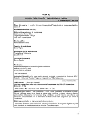 FICHA # 3
                 FICHA DE CATALOGACIÓN Y EVALUACIÓN MULTIMEDIA
                                                                 © Pérez Marques-UAB/2001


Título del material (+ versión, idiomas): Curso virtual Tratamiento de imágenes digitales,
español.
Autores/Productores (+ e-mail):
Elaboración y selección de contenidos
Julián Andres Correa Uribe.
Jorge Alejandro Sierra Tamayo.
John Jairo Varela Gaviria.

Diseño gráfico
Yeison Esteban Vélez

Revisión de estándares
Diana Ospina

Administración de la plataforma
Ángela María Valderrama
David Bernal

Coordinación General
Donna Zapata


Producción
Programa de integración de tecnologías a la docencia
Vicerrectoria de Docencia
Universidad de Antioquia

- Sin dato de e-mail.
Colección/Editorial (+ año, lugar, web): Aprende en Línea. Universidad de Antioquia. 2007,
Medellín – Colombia, Web del Programa integración de TIC a la docencia.
                                                                       si es un material on-line
Dirección URL ( + fecha de la consulta):
http://aprendeenlinea.udea.edu.co/lms/moodle/course/view.php?id=353 (Noviembre-
Diciembre 2010)
LIBRE ACCESO: X SI R NO -///- INCLUYE PUBLICIDAD: C SI X NO

Temática (área, materia… ¿es transversal?): Curso Virtual Tratamiento de imágenes digitales,
Gimp e InkScape; es un curso donde se puede crear, modificar y retocar imágenes usando
software libre utilizando las herramientas Gimp e InkScape sacando máximo provecho de sus
principales funcionalidades. Si, es transversal a otros cursos sobre programas que ofrece la
Universidad.
Objetivos explicitados en el programa o la documentación:
. Desarrollar destrezas para la creación, edición y manipulación de imágenes digitales a partir
de la utilización de las herramientas de uso libre: Gimp e InkScape.




                                                                                                   27
 