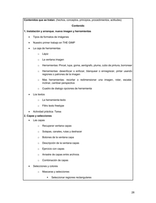 Contenidos que se tratan: (hechos, conceptos, principios, procedimientos, actitudes)

                                         Contenido

1. Instalación y arranque, nueva imagen y herramientas

   •   Tipos de formatos de imágenes

   •   Nuestro primer trabajo en THE GIMP

   •   La caja de herramientas

           o   Lápiz

           o   La ventana imagen

           o   Herramientas: Pincel, lupa, goma, aerógrafo, pluma, cubo de pintura, borronear

           o   Herramientas: desenfocar o enfocar, blanquear o ennegrecer, pintar usando
               regiones o patrones de la imagen

           o   Mas herramientas: recortar o redimensionar una imagen, rotar, escalar,
               inclinar, cambiar perspectiva

           o   Cuadro de dialogo opciones de herramienta

   •   Los textos

           o   La herramienta texto

           o   Filtro texto freetype

   •   Actividad práctica: Tarea
2. Capas y selecciones
   •   Las capas

           o   Recuperar ventana capas

           o   Solapas, canales, rutas y deshacer

           o   Botones de la ventana capa

           o   Descripción de la ventana capas

           o   Ejercicio con capas

           o   Arrastre de capas entre archivos

           o   Combinación de capas

   •   Selecciones y colores

           o   Mascaras y selecciones

                       Seleccionar regiones rectangulares




                                                                                            28
 