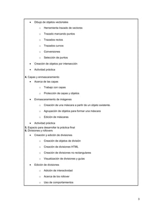 •   Dibujo de objetos vectoriales

            o    Herramienta trazado de vectores

            o    Trazado marcando puntos

            o    Trazados rectos

            o    Trazados curvos

            o    Conversiones

            o    Selección de puntos

    •   Creación de objetos por intersección

    •   Actividad práctica

4. Capas y enmascaramiento
    •   Acerca de las capas

            o    Trabajo con capas

            o    Protección de capas y objetos

    •   Enmascaramiento de imágenes

            o    Creación de una máscara a partir de un objeto existente.

            o    Agrupación de objetos para formar una máscara

            o    Edición de máscaras

    •   Actividad práctica
5. Espacio para desarrollar la práctica final
6. Divisiones y rollovers
    •   Creación y edición de divisiones

            o    Creación de objetos de división

            o    Creación de divisiones HTML

            o    Creación de divisiones no rectangulares

            o    Visualización de divisiones y guías

    •   Edición de divisiones

            o    Adición de interactividad

            o    Acerca de los rollover

            o    Uso de comportamientos




                                                                            3
 