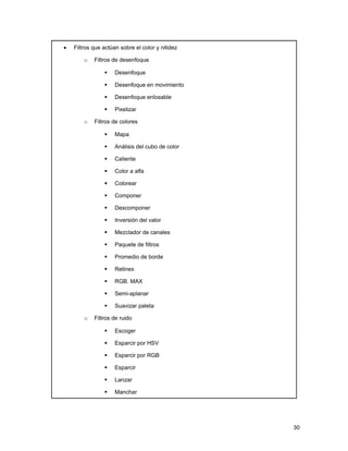 •   Filtros que actúan sobre el color y nitidez

        o   Filtros de desenfoque

                    Desenfoque

                    Desenfoque en movimiento

                    Desenfoque enlosable

                    Pixelizar

        o   Filtros de colores

                    Mapa

                    Análisis del cubo de color

                    Caliente

                    Color a alfa

                    Colorear

                    Componer

                    Descomponer

                    Inversión del valor

                    Mezclador de canales

                    Paquete de filtros

                    Promedio de borde

                    Retinex

                    RGB. MAX

                    Semi-aplanar

                    Suavizar paleta

        o   Filtros de ruido

                    Escoger

                    Esparcir por HSV

                    Esparcir por RGB

                    Esparcir

                    Lanzar

                    Manchar




                                                  30
 