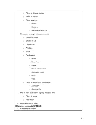 o   Filtros de detectar bordes

           o   Filtros de realzar

           o   Filtros genéricos

                       Dilatar

                       Erosionar

                       Matriz de convolución

   •   Filtros para conseguir efectos especiales

           o   Efectos de cristal

           o   Efectos de luz

           o   Distorsiones

           o   Artísticos

           o   Mapa

           o   Renderizado

                       Nubes

                       Naturaleza

                       Patrón

                       Diseñador de esferas

                       Explorador fractal

                       GFIG

                       WEB

           o   Filtros de animación y combinación

                       Animación

                       Combinación

   •   Uso de filtros en todas las capas y macro de filtros

           o   Filters all layers

           o   Filter macro

   •   Actividad práctica: Tarea
4. Elementos básicos de INKSCAPE
   •   Conociendo el entorno




                                                              31
 