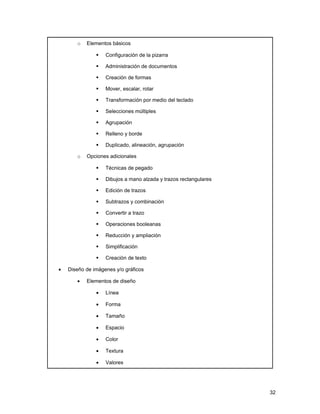 o   Elementos básicos

                  Configuración de la pizarra

                  Administración de documentos

                  Creación de formas

                  Mover, escalar, rotar

                  Transformación por medio del teclado

                  Selecciones múltiples

                  Agrupación

                  Relleno y borde

                  Duplicado, alineación, agrupación

       o   Opciones adicionales

                  Técnicas de pegado

                  Dibujos a mano alzada y trazos rectangulares

                  Edición de trazos

                  Subtrazos y combinación

                  Convertir a trazo

                  Operaciones booleanas

                  Reducción y ampliación

                  Simplificación

                  Creación de texto

•   Diseño de imágenes y/o gráficos

       •   Elementos de diseño

               •   Línea

               •   Forma

               •   Tamaño

               •   Espacio

               •   Color

               •   Textura

               •   Valores




                                                                  32
 