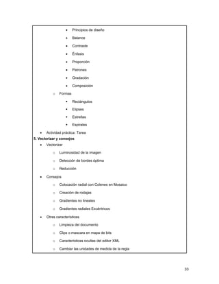 •   Principios de diseño

                    •   Balance

                    •   Contraste

                    •   Énfasis

                    •   Proporción

                    •   Patrones

                    •   Gradación

                    •   Composición

           o   Formas

                       Rectángulos

                       Elipses

                       Estrellas

                       Espirales

   •   Actividad práctica: Tarea
5. Vectorizar y consejos
   •   Vectorizar

           o   Luminosidad de la imagen

           o   Detección de bordes óptima

           o   Reducción

   •   Consejos

           o   Colocación radial con Colenes en Mosaico

           o   Creación de rodajas

           o   Gradientes no lineales

           o   Gradientes radiales Excéntricos

   •   Otras características

           o   Limpieza del documento

           o   Clips o mascara en mapa de bits

           o   Características ocultas del editor XML

           o   Cambiar las unidades de medida de la regla




                                                            33
 