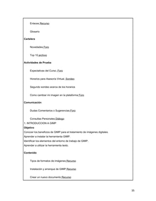 Enlaces Recurso


     Glosario

Cartelera


     Novedades Foro


     Top 10 archivo

Actividades de Prueba


     Expectativas del Curso. Foro


     Horarios para Asesoría Virtual. Sondeo


     Segundo sondeo acerca de los horarios


     Como cambiar mi imagen en la plataforma Foro

Comunicación


     Dudas Comentarios o Sugerencias Foro


     Consultas Personales Diálogo
1. INTRODUCCION A GIMP
Objetivo
Conocer los beneficios de GIMP para el tratamiento de imágenes digitales.
Aprender a instalar la herramienta GIMP.
Identificar los elementos del entorno de trabajo de GIMP.
Aprender a utilizar la herramienta texto.

Contenido


     Tipos de formatos de imágenes Recurso


     Instalación y arranque de GIMP Recurso


     Crear un nuevo documento Recurso




                                                                            35
 