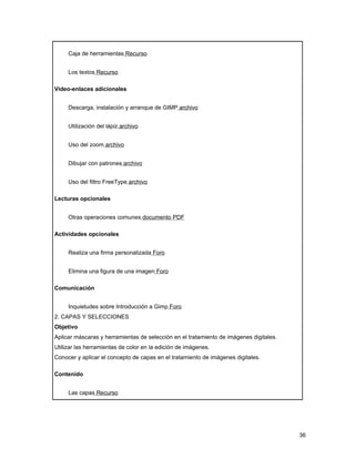 Caja de herramientas Recurso


     Los textos Recurso

Video-enlaces adicionales


     Descarga, instalación y arranque de GIMP archivo


     Utilización del lápiz archivo


     Uso del zoom archivo


     Dibujar con patrones archivo


     Uso del filtro FreeType archivo

Lecturas opcionales


     Otras operaciones comunes documento PDF

Actividades opcionales


     Realiza una firma personalizada Foro


     Elimina una figura de una imagen Foro

Comunicación


     Inquietudes sobre Introducción a Gimp Foro
2. CAPAS Y SELECCIONES
Objetivo
Aplicar máscaras y herramientas de selección en el tratamiento de imágenes digitales.
Utilizar las herramientas de color en la edición de imágenes.
Conocer y aplicar el concepto de capas en el tratamiento de imágenes digitales.

Contenido


     Las capas Recurso




                                                                                        36
 