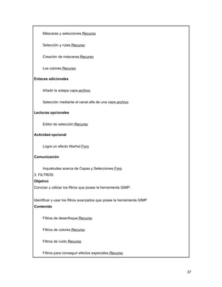 Máscaras y selecciones Recurso


     Selección y rutas Recurso


     Creación de máscaras Recurso


     Los colores Recurso

Enlaces adicionales


     Añadir la solapa capa archivo


     Selección mediante el canal alfa de una capa archivo

Lecturas opcionales


     Editor de selección Recurso

Actividad opcional


     Logre un efecto Warhol Foro

Comunicación


     Inquietudes acerca de Capas y Selecciones Foro
3. FILTROS
Objetivo
Conocer y utilizar los filtros que posee la herramienta GIMP.


Identificar y usar los filtros avanzados que posee la herramienta GIMP
Contenido


     Filtros de desenfoque Recurso


     Filtros de colores Recurso


     Filtros de ruido Recurso


     Filtros para conseguir efectos especiales Recurso




                                                                         37
 