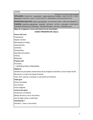 carpetas.
                                                             (subrayar uno o más de cada apartado)
TIPOLOGÍA: PREGUNTAS Y EJERCICIOS - UNIDAD DIDÁCTICA TUTORIAL - BASE DE DATOS - LIBRO -
SIMULADOR / AVENTURA - JUEGO / TALLER CREATIVO - HERRAMIENTA PARA PROCESAR DATOS

ESTRATEGIA DIDÁCTICA: ENSEÑANZA DIRIGIDA - EXPLORACIÓN GUIADA - LIBRE DESCUBRIMIENTO
FUNCIÓN: EJERCITAR HABILIDADES - INSTRUIR - INFORMAR - MOTIVAR - EXPLORAR - ENTRETENER -
EXPERIMENTAR/RESOLVER PROBLEMAS - CREAR/EXPRESARSE - EVALUAR - PROCESAR DATOS

Mapa de navegación y breve descripción de las actividades:
                               CURSO FIREWORKS MX- Básico
Acerca del curso
Presentación
Objetivo General
Metodología de trabajo
Autoevaluación
Contenido
Prerrequisitos
Requisitos del sistema
Enlaces
Bibliografía
Práctica final
Enunciado
1. INTRODUCCION A FIREWORKS
Objetivos
Identificar las principales características de las imágenes vectoriales y de los mapas de bits.
Reconocer un entorno de trabajo Fireworks
Crear, abrir, exportar y manipular un documento en Fireworks.
Video-guía
Entorno de trabajo
Uso de guías
Incluir imágenes
Lecturas de apoyo
Introducción a Fireworks
Manejo del lienzo y de un documento.
Uso de reglas, guías y cuadrículas
Actividad No 1
Actividad 1: Crear un documento




                                                                                                     5
 