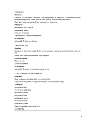 2. OBJETOS
Objetivos
Construir un documento, utilizando las herramientas de selección y transformación y las
opciones de desplazar, copiar, eliminar, girar, inclinar y cambiar escala a objetos.
Organizar, apilar, agrupar y alinear objetos en un documento.
Video-guía
Herramienta varita mágica
Lecturas de apoyo
Selección de objetos
Transformación y distorsión de objetos
Actividad No 2
Actividad 2: Trabajo con objetos

3. MAPAS DE BITS
Objetivo
Construir un documento utilizando las herramientas de creación y manipulación de mapas de
bits.
Utilizar filtros para añadirle efectos a las imágenes.
Lecturas previas
Mapas de bits
Aplicación de filtros
Actividad No 3
Actividad 3: Creación de objetos de mapas de bits

4. TEXTO Y OBJETOS VECTORIALES
Objetivos
Crear un documento utilizando la herramienta texto.
Crear, modificar y editar un objeto utilizando las herramientas de dibujo.
Video-guía
Herramienta texto
Herramienta rectángulo
Herramienta pluma
Herramienta línea
Lecturas de apoyo
Herramienta texto
Objetos vectoriales
Creación de objetos por intersección
Actividad No 4



                                                                                            6
 