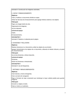 Actividad 4: Construcción de imágenes vectoriales

5. CAPAS Y ENMASCARAMIENTO
Objetivos
Crear y modificar un documento dividido en capas.
Utilizar las técnicas de enmascaramiento para agregar efectos creativos a los objetos.
Video-guía
Pegar una imagen dentro de otra
Organización de imágenes
Uso de máscaras
Lecturas de apoyo
Capas
Enmascaramiento
Actividad No 5
Actividad 5: Realizar un cabezote para la página

6. DIVISIONES Y ROLLOVERS
Objetivos
Realizar divisiones en un documento y editar los objetos de una división.
Agregar interactividad a los objetos de un documento, utilizando el método rollovers y el panel
de comportamientos.
Video-guía
Uso de las divisiones y rollover desunido
Lecturas de apoyo
Divisiones
Edición de divisiones e interactividad
Actividad No 6
Actividad 6: Uso de fotogramas

7. BOTONES Y MENUS EMERGENTES
Objetivos
Crear botones y menús emergentes.
Crear una barra de navegación
Elegir el formato de mejor compresión que mantenga la mayor calidad posible para guardar
imágenes
Video-guía
Convertir un objeto en botón
Crear un menú y un submenú




                                                                                                  7
 