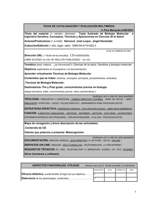 FICHA DE CATALOGACIÓN Y EVALUACIÓN MULTIMEDIA
                                                               Pere Marquès-UAB/2001
  Título del material (+ versión, idiomas): Texto ilustrado de Biología Molecular e
  Ingeniería Genética. Conceptos, Técnicas y Aplicaciones en Ciencias de la Salud
  Autores/Productores (+ e-mail): Harcourt. José Luque , ängel Henández
  Colección/Editorial (+ año, lugar, web): ISBN 84-8174-622-3
                                                                                      si es un material on-line

  Dirección URL ( + fecha de la consulta):    CD multimedia
  LIBRE ACCESO: SI x NO -///- INCLUYE PUBLICIDAD           SI x NO

  Temática (área, materia… ¿es transversal?): Ciencias de la salud. Genética y biología molecular
  Objetivos explicitados en el programa o la documentación:
  Aprender virtualmente Técnicas de Biología Molecular
  Contenidos que se tratan: (hechos, conceptos, principios, procedimientos, actitudes)
  .Técnicas de Biología Molecular.
  Destinatarios: Pre y Post grado, conocimientos previos en biología
  (etapa educativa, edad, conocimientos previos, otras características )

                                                                     (subrayar uno o más de cada apartado)
  TIPOLOGÍA: PREGUNTAS Y EJERCICIOS - UNIDAD DIDÁCTICA TUTORIAL - BASE DE DATOS - LIBRO -
  SIMULADOR / AVENTURA - JUEGO / TALLER CREATIVO - HERRAMIENTA PARA PROCESAR DATOS

  ESTRATEGIA DIDÁCTICA: ENSEÑANZA DIRIGIDA - EXPLORACIÓN GUIADA - LIBRE DESCUBRIMIENTO
  FUNCIÓN: EJERCITAR HABILIDADES - INSTRUIR - INFORMAR - MOTIVAR - EXPLORAR - ENTRETENER -
  EXPERIMENTAR/RESOLVER PROBLEMAS - CREAR/EXPRESARSE - EVALUAR - PROCESAR DATOS

  Mapa de navegación y breve descripción de las actividades:
  .Contenido de CD
  Valores que potencia o presenta: Metacognición
                                                                     (subrayar uno o más de cada apartado)
  DOCUMENTACIÓN: NINGUNA -MANUAL - GUíA DIDÁCTICA -///- EN PAPEL - EN CD - ON-LINE -
  SERVICIOS ON-LINE: NINGUNO - SÓLO CONSULTAS - TELEFORMACIÓN -///- POR INTERNET
  REQUISITOS TÉCNICOS: PC - MAC - TELÉFONO WAP -///- IMPRESORA - SONIDO - CD - DVD - INTERNET
  Otros (hardware y software):



         ASPECTOS FUNCIONALES. UTILIDAD                      marcar con una X, donde proceda, la valoración
                                                                      EXCELENTE        ALTA     CORRECTA       BAJA

Eficacia didáctica, puede facilitar el logro de sus objetivos………      X           .             .          .

Relevancia de los aprendizajes, contenidos…………………………                  .X          .             .          .




                                                                                                                      1
 