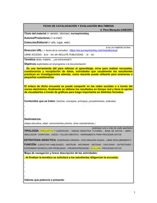 FICHA DE CATALOGACIÓN Y EVALUACIÓN MULTIMEDIA 
Ó Pere Marquès-UAB/2001 
Título del material (+ versión, idiomas): surveymonkey 
Autores/Productores (+ e-mail): 
Colección/Editorial (+ año, lugar, web): 
si es un material on-line 
Dirección URL ( + fecha de la consulta): https://es.surveymonkey.com/mp/aboutus/ 
LIBRE ACCESO: X SI  NO -///- INCLUYE PUBLICIDAD:  SI  NO 
Temática (área, materia… ¿es transversal?): 
Objetivos explicitados en el programa o la documentación: 
. Es una herramienta útil para reforzar el aprendizaje, sirve para realizar encuestas, 
cuestionarios y recopilación de datos, actividades que usualmente los estudiantes 
practican en investigaciones además, como docente puede utilizarla para exámenes o 
pequeños cuestionarios. 
El enlace de dicha encuesta se puede compartir en las redes sociales o a través del 
correo electrónico, finalmente se obtiene los resultados en tiempo real y tiene la opción 
de visualizarlos a través de gráficas para luego importarlos en distintos formatos. 
. 
Contenidos que se tratan: (hechos, conceptos, principios, procedimientos, actitudes) 
. 
. 
. 
Destinatarios: 
(etapa educativa, edad, conocimientos previos, otras características ) 
(subrayar uno o más de cada apartado) 
TIPOLOGÍA: PREGUNTAS Y EJERCICIOS - UNIDAD DIDÁCTICA TUTORIAL - BASE DE DATOS - LIBRO - 
SIMULADOR / AVENTURA - JUEGO / TALLER CREATIVO - HERRAMIENTA PARA PROCESAR DATOS 
ESTRATEGIA DIDÁCTICA: ENSEÑANZA DIRIGIDA - EXPLORACIÓN GUIADA - LIBRE DESCUBRIMIENTO 
FUNCIÓN: EJERCITAR HABILIDADES - INSTRUIR - INFORMAR - MOTIVAR - EXPLORAR - ENTRETENER - 
EXPERIMENTAR/RESOLVER PROBLEMAS - CREAR/EXPRESARSE - EVALUAR - PROCESAR DATOS 
Mapa de navegación y breve descripción de las actividades: 
. Al finalizar la temática se solicitará a los estudiantes diligenciar la encuesta. 
. 
. 
. 
. 
Valores que potencia o presenta: 
1 
 