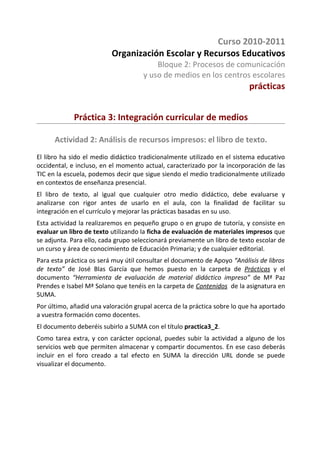 Curso 2010-2011
                          Organización Escolar y Recursos Educativos
                                         Bloque 2: Procesos de comunicación
                                     y uso de medios en los centros escolares
                                                                          prácticas


             Práctica 3: Integración curricular de medios

      Actividad 2: Análisis de recursos impresos: el libro de texto.
El libro ha sido el medio didáctico tradicionalmente utilizado en el sistema educativo
occidental, e incluso, en el momento actual, caracterizado por la incorporación de las
TIC en la escuela, podemos decir que sigue siendo el medio tradicionalmente utilizado
en contextos de enseñanza presencial.
El libro de texto, al igual que cualquier otro medio didáctico, debe evaluarse y
analizarse con rigor antes de usarlo en el aula, con la finalidad de facilitar su
integración en el currículo y mejorar las prácticas basadas en su uso.
Esta actividad la realizaremos en pequeño grupo o en grupo de tutoría, y consiste en
evaluar un libro de texto utilizando la ficha de evaluación de materiales impresos que
se adjunta. Para ello, cada grupo seleccionará previamente un libro de texto escolar de
un curso y área de conocimiento de Educación Primaria; y de cualquier editorial.
Para esta práctica os será muy útil consultar el documento de Apoyo “Análisis de libros
de texto” de José Blas García que hemos puesto en la carpeta de Prácticas y el
documento “Herramienta de evaluación de material didáctico impreso” de Mª Paz
Prendes e Isabel Mª Solano que tenéis en la carpeta de Contenidos de la asignatura en
SUMA.
Por último, añadid una valoración grupal acerca de la práctica sobre lo que ha aportado
a vuestra formación como docentes.
El documento deberéis subirlo a SUMA con el título practica3_2.
Como tarea extra, y con carácter opcional, puedes subir la actividad a alguno de los
servicios web que permiten almacenar y compartir documentos. En ese caso deberás
incluir en el foro creado a tal efecto en SUMA la dirección URL donde se puede
visualizar el documento.
 