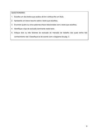 QUESTIONÁRIO:

1. Escolha um dos textos que acabou de ler e atribua-lhe um título.

2. Apresente um breve resumo sobre o texto que escolheu.

3. Enumere quatro ou cinco palavras-chave relacionadas com o texto que escolheu.

4. Identifique o tipo de exclusão dominante neste texto.

5. Indique dois ou três factores de exclusão do mercado de trabalho dos quais tenha tido

   conhecimento real. Classifique-os de acordo com o diagrama da pág. 3.




                                                                                      8
 