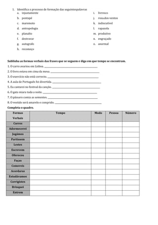 1. Identifica o processo de formação das seguintespalavras
       a. injustamente                                                      i.     livresco
        b. pontapé                                                          j.     rosa.dos-ventos
        c. maremoto                                                         k. indiscutível
        d. antropologia                                                     l.     rapazola
        e. planalto                                                         m. produtivo
        f.   destravar                                                      n. engraçado
        g. autografo                                                        o. anormal
        h. recomeço



Sublinha as formas verbais das frases que se seguem e diga em que tempo se encontram.
1. O carro avariou em Lisboa. _________________________________________________
2. O livro estava em cima da mesa. _____________________________________________
3. O exercício não está correcto. _______________________________________________
4. A aula de Português foi divertida. _____________________________________________
5. Eu cantarei no festival da canção. ____________________________________________
6. O gato miara toda a noite. __________________________________________________
7. O pássaro comia as sementes. ______________________________________________
8. O vestido será amarelo e comprido. ___________________________________________
Completa o quadro.
    Formas                                 Tempo                             Modo             Pessoa   Número
    Verbais
     Corres
 Adormecerei
    Jogámos
   Partissem
     Lestes
   Escrevem
   Ofereceu
     Faças
   Comereis
   Acordaras
 Estudávamos
  Corrigistes
   Brinquei
    Entrem
 