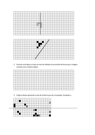 2. Constrói uma figura e traça um eixo de reflexão à tua escolha de forma que a imagem
coincida com o próprio objeto.
3. A figura abaixo apresenta o eixo de simetria que vês a tracejado. Completa-a
 