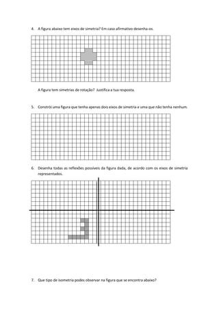 4. A figura abaixo tem eixos de simetria? Em caso afirmativo desenha-os.
A figura tem simetrias de rotação? Justifica a tua resposta.
5. Constrói uma figura que tenha apenas dois eixos de simetria e uma que não tenha nenhum.
6. Desenha todas as reflexões possíveis da figura dada, de acordo com os eixos de simetria
representados.
7. Que tipo de isometria podes observar na figura que se encontra abaixo?
 