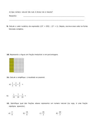d) Que número natural não nulo é divisor de si mesmo?
Resposta: ______________________________________________________________
____________________________________________________________________________
9. Calcule o valor numérico da expressão (152 + 255) : (32 + 1). Depois, escreva esse valor na forma
fatorada completa.
10. Represente a figura em fração irredutível e em porcentagem.
11. Calcule e simplifique o resultado se possível.
a)
1 2 4
3 9 3
  =
b)
1 7 3
10 10 10
  =
12. Identifique qual das frações abaixo representa um numero natural (ou seja, é uma fração
imprópria aparente).
a)
5
4
b)
18
6
c)
10
2
d)
20
3
 