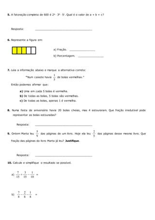 5. A fatoração completa de 600 é 2a  3b  5c . Qual é o valor de a + b + c?
Resposta: ___________________________________
6. Represente a figura em:
a) Fração. ________________
b) Porcentagem. ________________
7. Leia a informação abaixo e marque a alternativa correta:
“Num caixote havia
1
5
de bolas vermelhas.”
Então podemos afirmar que:
a) Uma em cada 5 bolas é vermelha.
b) De todas as bolas, 5 bolas são vermelhas.
c) De todas as bolas, apenas 1 é vermelha.
8. Numa festa de aniversário havia 20 bolas cheias, mas 4 estouraram. Que fração irredutível pode
representar as bolas estouradas?
Resposta: ___________________________________
9. Ontem Marta leu
5
9
das páginas de um livro. Hoje ela leu
2
5
das páginas desse mesmo livro. Que
fração das páginas do livro Marta já leu? Justifique.
Resposta: ___________________________________
10. Calcule e simplifique o resultado se possível.
a)
7 3 1
15 15 10
  =
b)
7 2 1
8 8 8
  =
 