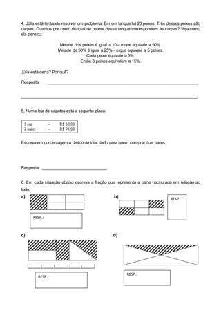 4. Júlia está tentando resolver um problema: Em um tanque há 20 peixes. Três desses peixes são
carpas. Quantos por cento do total de peixes desse tanque correspondem às carpas? Veja como
ela pensou:
Metade dos peixes é igual a 10 – o que equivale a 50%.
Metade de 50% é igual a 25% - o que equivale a 5 peixes.
Cada peixe equivale a 5%.
Então 3 peixes equivalem a 15%.
Júlia está certa? Por quê?
Resposta: ___________________________________________________________________
______________________________________________________________________________.
5. Numa loja de sapatos está a seguinte placa:
Escreva em porcentagem o desconto total dado para quem comprar dois pares:
Resposta: _____________________________
6. Em cada situação abaixo escreva a fração que representa a parte hachurada em relação ao
todo.
a) b)
c) d)
|_____|_____|_____|_____|_____|
RESP.
RESP.:
RESP.:
RESP.:
 