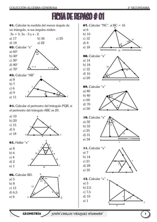 COLECCIÓN ÁLGEBRA GENEROSA
GEOMETRÍA JOHNJOHNJOHNJOHN
01. Calcular la medida del menor ángulo de
un triángulo, si sus ángulos miden:
3x + 5, 5x - 3 y x - 2.
a) 17 b) 36 c) 25
d) 18 e) 22
02. Calcular “x”
a) 60°
b) 40°
c) 30°
d) 80°
e) 70°
03. Calcular “AB”
a) 8
b) 7
c) 6
d) 9
e) 11
04. Calcular el perímetro del triángulo PQR, si
el perímetro del triángulo ABC es 20.
a) 10
b) 20
c) 15
d) 5
e) 18
05. Hallar “x”
a) 8
b) 6
c) 4
d) 2
e) 1
06. Calcular BD.
a) 5
b) 8
c) 13
d) 6,5
e) 6
x + a
40°
x - a
θ
2
F
B
A
5
B
A
R
P Q
B
5 6
P Q
5 6
M N
10
16
12
A
x
2α
2α
B
A
α
13
5
8 α
COLECCIÓN ÁLGEBRA GENEROSA
JOHNJOHNJOHNJOHN CARLOS VÁSQUEZ HUAMÁNCARLOS VÁSQUEZ HUAMÁNCARLOS VÁSQUEZ HUAMÁNCARLOS VÁSQUEZ HUAMÁN
Calcular la medida del menor ángulo de
c) 25
Calcular el perímetro del triángulo PQR, si
el perímetro del triángulo ABC es 20.
07. Calcular “NC”, si BC = 16
a) 6
b) 10
c) 12
d) 4
e) 18
08. Calcular “x”
a) 14
b) 18
c) 12
d) 16
e) 20
09. Calcular “x”
a) 80
b) 40
c) 60
d) 70
e) 50
10. Calcular “x”
a) 32
b) 33
c) 25
d) 31
e) 34
11. Calcular “x”
a) 7
b) 14
c) 21
d) 28
e) 35
12. Calcular “x”
a) 5
b) 2,5
c) 7,5
d) 10
e) 1
θ
θ C
C
12
C
D
C
α
A
α
α
10
50
α α
α
B
A
3° SECUNDARIA
1111
Calcular “NC”, si BC = 16
α
α
C
B
N
20
4
x
x
8
17
x
α
7
x
x
3
C
4
 