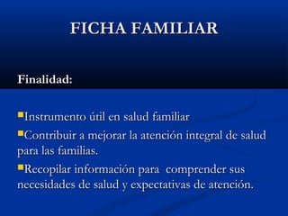 FFIICCHHAA FFAAMMIILLIIAARR 
FFiinnaalliiddaadd:: 
IInnssttrruummeennttoo úúttiill eenn ssaalluudd ffaammiilliiaarr 
CCoonnttrriibbuuiirr aa mmeejjoorraarr llaa aatteenncciióónn iinntteeggrraall ddee ssaalluudd 
ppaarraa llaass ffaammiilliiaass.. 
RReeccooppiillaarr iinnffoorrmmaacciióónn ppaarraa ccoommpprreennddeerr ssuuss 
nneecceessiiddaaddeess ddee ssaalluudd yy eexxppeeccttaattiivvaass ddee aatteenncciióónn.. 
 