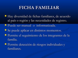 FFIICCHHAA FFAAMMIILLIIAARR 
 Hay diversidad ddee ffiicchhaass ffaammiilliiaarreess,, ddee aaccuueerrddoo 
aall ppaaííss oo rreeggiióónn yy llaass nneecceessiiddaaddeess ddee rreeggiissttrroo.. 
 PPuueeddee sseerr mmaannuuaall oo iinnffoorrmmaattiizzaaddaa.. 
 SSee ppuueeddee aapplliiccaarr eenn ddiissttiinnttooss mmoommeennttooss.. 
 PPeerrmmiittee eell sseegguuiimmiieennttoo ddee llooss iinntteeggrraanntteess ddee llaa 
ffaammiilliiaa.. 
 PPeerrmmiittee ddeetteecccciióónn ddee rriieessggooss iinnddiivviidduuaalleess yy 
ffaammiilliiaarreess.. 
 