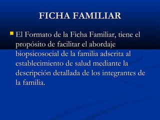 FFIICCHHAA FFAAMMIILLIIAARR 
 EEll FFoorrmmaattoo ddee llaa FFiicchhaa FFaammiilliiaarr,, ttiieennee eell 
pprrooppóóssiittoo ddee ffaacciilliittaarr eell aabboorrddaajjee 
bbiiooppssiiccoossoocciiaall ddee llaa ffaammiilliiaa aaddssccrriittaa aall 
eessttaabblleecciimmiieennttoo ddee ssaalluudd mmeeddiiaannttee llaa 
ddeessccrriippcciióónn ddeettaallllaaddaa ddee llooss iinntteeggrraanntteess ddee 
llaa ffaammiilliiaa.. 
 