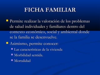 FFIICCHHAA FFAAMMIILLIIAARR 
 l Permite realizar laa vvaalloorraacciióónn ddee llooss pprroobblleemmaass 
ddee ssaalluudd iinnddiivviidduuaalleess yy ffaammiilliiaarreess ddeennttrroo ddeell 
ccoonntteexxttoo eeccoonnóómmiiccoo,, ssoocciiaall yy aammbbiieennttaall ddoonnddee 
ssee llaa ffaammiilliiaa ssee ddeesseennvvuueellvvee.. 
 AAssiimmiissmmoo,, ppeerrmmiittee ccoonnoocceerr:: 
 LLaass ccaarraacctteerrííssttiiccaass ddee llaa vviivviieennddaa 
 MMoorrbbiilliiddaadd sseennttiiddaa.. 
 MMoorrttaalliiddaadd 
 