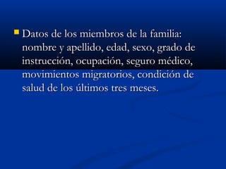  DDaattooss ddee llooss mmiieemmbbrrooss ddee llaa ffaammiilliiaa:: 
nnoommbbrree yy aappeelllliiddoo,, eeddaadd,, sseexxoo,, ggrraaddoo ddee 
iinnssttrruucccciióónn,, ooccuuppaacciióónn,, sseegguurroo mmééddiiccoo,, 
mmoovviimmiieennttooss mmiiggrraattoorriiooss,, ccoonnddiicciióónn ddee 
ssaalluudd ddee llooss úúllttiimmooss ttrreess mmeesseess.. 
 