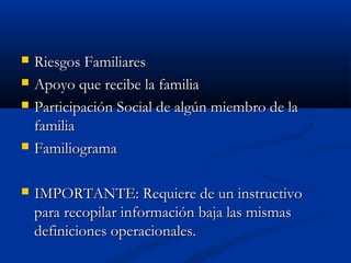 RRiieessggooss FFaammiilliiaarreess 
 AAppooyyoo qquuee rreecciibbee llaa ffaammiilliiaa 
 PPaarrttiicciippaacciióónn SSoocciiaall ddee aallggúúnn mmiieemmbbrroo ddee llaa 
ffaammiilliiaa 
 FFaammiilliiooggrraammaa 
 IIMMPPOORRTTAANNTTEE:: RReeqquuiieerree ddee uunn iinnssttrruuccttiivvoo 
ppaarraa rreeccooppiillaarr iinnffoorrmmaacciióónn bbaajjaa llaass mmiissmmaass 
ddeeffiinniicciioonneess ooppeerraacciioonnaalleess.. 
 